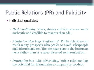 Public Relations (PR) and Publicity
• 3 distinct qualities:

  ▫ High credibility: News, stories and features are more
    authentic and credible to readers than ads.

  ▫ Ability to catch buyers off guard: Public relations can
    reach many prospects who prefer to avoid salespeople
    and advertisements. The message gets to the buyers as
    news rather than as a sales-directed communication.

  ▫ Dramatization: Like advertising, public relations has
    the potential for dramatizing a company or product.
 