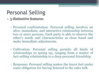 Personal Selling
• 3 distinctive features:

  ▫ Personal confrontation: Personal selling involves an
    alive, immediate, and interactive relationship between
    two or more persons. Each party is able to observe the
    other’s needs and characteristics at close hand and
    make immediate adjustments.

  ▫ Cultivation: Personal selling permits all kinds of
    relationships to spring up, ranging from a matter of
    fact-selling relationship to a deep personal friendship.

  ▫ Response: Personal selling makes the buyer feel under
    some obligation for having listened to the sales talk.
 