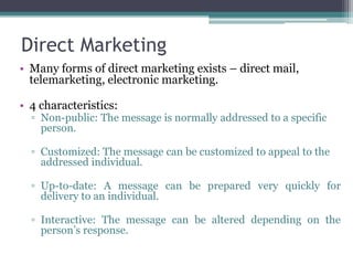 Direct Marketing
• Many forms of direct marketing exists – direct mail,
  telemarketing, electronic marketing.

• 4 characteristics:
  ▫ Non-public: The message is normally addressed to a specific
    person.

  ▫ Customized: The message can be customized to appeal to the
    addressed individual.

  ▫ Up-to-date: A message can be prepared very quickly for
    delivery to an individual.

  ▫ Interactive: The message can be altered depending on the
    person’s response.
 