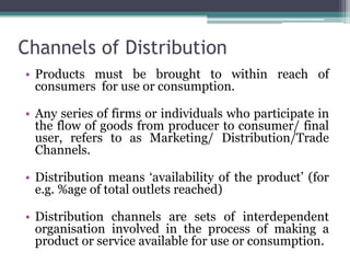 Channels of Distribution
• Products must be brought to within reach of
  consumers for use or consumption.

• Any series of firms or individuals who participate in
  the flow of goods from producer to consumer/ final
  user, refers to as Marketing/ Distribution/Trade
  Channels.

• Distribution means ‘availability of the product’ (for
  e.g. %age of total outlets reached)

• Distribution channels are sets of interdependent
  organisation involved in the process of making a
  product or service available for use or consumption.
 