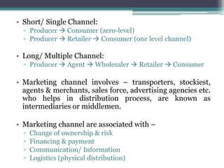 • Short/ Single Channel:
  ▫ Producer  Consumer (zero-level)
  ▫ Producer  Retailer  Consumer (one level channel)

• Long/ Multiple Channel:
  ▫ Producer  Agent  Wholesaler  Retailer  Consumer

• Marketing channel involves – transporters, stockiest,
  agents & merchants, sales force, advertising agencies etc.
  who helps in distribution process, are known as
  intermediaries or middlemen.

• Marketing channel are associated with –
  ▫   Change of ownership & risk
  ▫   Financing & payment
  ▫   Communication/ Information
  ▫   Logistics (physical distribution)
 