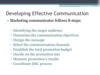 Developing Effective Communication
• Marketing communicator follows 8 steps:

 ▫   Identifying the target audience
 ▫   Determine the communication objectives
 ▫   Design the message
 ▫   Select the communication channels
 ▫   Establish the total promotion budget
 ▫   Decide on the promotion mix
 ▫   Measure promotion’s results
 ▫   Coordinate IMC process
 