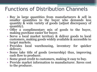 Functions of Distribution Channels
• Buy in large quantities from manufacturers & sell in
  smaller quantities to the buyer who demands less
  quantity & wide variety of goods (adjust discrepancy of
  quantity).
• Offer a complimentary mix of goods to the buyer,
  making purchase easier for buyer.
• Serve a local market territory & deliver goods to local
  customers, making goods widely available & accessible to
  target markets.
• Provides local warehousing, inventory for quicker
  delivery.
• Some take title of goods (ownership) thus, improving
  cash flow to producer.
• Some grant credit to customers, making it easy to buy.
• Provide market information to manufacturer. Saves cost
  to the producer.
 