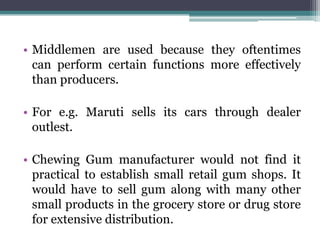 • Middlemen are used because they oftentimes
  can perform certain functions more effectively
  than producers.

• For e.g. Maruti sells its cars through dealer
  outlest.

• Chewing Gum manufacturer would not find it
  practical to establish small retail gum shops. It
  would have to sell gum along with many other
  small products in the grocery store or drug store
  for extensive distribution.
 