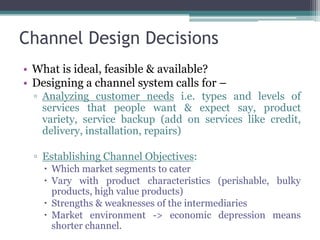 Channel Design Decisions
• What is ideal, feasible & available?
• Designing a channel system calls for –
  ▫ Analyzing customer needs i.e. types and levels of
    services that people want & expect say, product
    variety, service backup (add on services like credit,
    delivery, installation, repairs)

  ▫ Establishing Channel Objectives:
     Which market segments to cater
     Vary with product characteristics (perishable, bulky
      products, high value products)
     Strengths & weaknesses of the intermediaries
     Market environment -> economic depression means
      shorter channel.
 