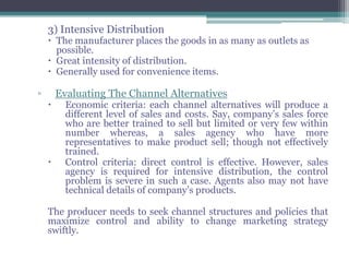 3) Intensive Distribution
     The manufacturer places the goods in as many as outlets as
      possible.
     Great intensity of distribution.
     Generally used for convenience items.

▫       Evaluating The Channel Alternatives
         Economic criteria: each channel alternatives will produce a
          different level of sales and costs. Say, company’s sales force
          who are better trained to sell but limited or very few within
          number whereas, a sales agency who have more
          representatives to make product sell; though not effectively
          trained.
         Control criteria: direct control is effective. However, sales
          agency is required for intensive distribution, the control
          problem is severe in such a case. Agents also may not have
          technical details of company’s products.

    The producer needs to seek channel structures and policies that
    maximize control and ability to change marketing strategy
    swiftly.
 