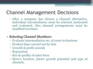 Channel Management Decisions
 ▫ After a company has chosen a channel alternative,
   individual intermediaries must be selected, motivated
   and evaluated. Also channel arrangements must be
   modified overtime.

• Selecting Channel Members:
 ▫   Evaluate intermediaries no. of years in business
 ▫   Product lines carried out by him
 ▫   Growth & profit records
 ▫   Reputation
 ▫   Size & quality of sales force
 ▫   Store’s location, future growth potential and type of
     clientele.
 