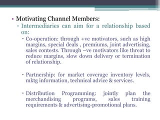 • Motivating Channel Members:
 ▫ Intermediaries can aim for a relationship based
   on:
    Co-operation: through +ve motivators, such as high
     margins, special deals , premiums, joint advertising,
     sales contests. Through –ve motivators like threat to
     reduce margins, slow down delivery or termination
     of relationship.

    Partnership: for market coverage inventory levels,
     mktg information, technical advice & services.

    Distribution Programming: jointly plan the
     merchandising     programs,     sales      training
     requirements & advertising-promotional plans.
 