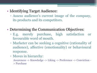 • Identifying Target Audience:
 ▫ Assess audience’s current image of the company,
   its products and its competitors.

• Determining the Communication Objectives:
 ▫ E.g. merely purchase, high satisfaction or
   favourable word of mouth.
 ▫ Marketer can be seeking a cognitive (rationality of
   audience), affective (emotionality) or behavioural
   response.
 ▫ Moves in hierarchy:
   Awareness -> Knowledge -> Liking -> Preference -> Conviction -
   > Purchase
 