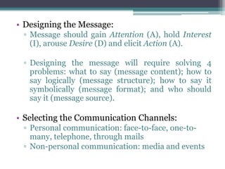 • Designing the Message:
 ▫ Message should gain Attention (A), hold Interest
   (I), arouse Desire (D) and elicit Action (A).

 ▫ Designing the message will require solving 4
   problems: what to say (message content); how to
   say logically (message structure); how to say it
   symbolically (message format); and who should
   say it (message source).

• Selecting the Communication Channels:
 ▫ Personal communication: face-to-face, one-to-
   many, telephone, through mails
 ▫ Non-personal communication: media and events
 
