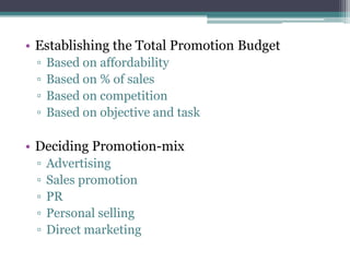 • Establishing the Total Promotion Budget
 ▫   Based on affordability
 ▫   Based on % of sales
 ▫   Based on competition
 ▫   Based on objective and task

• Deciding Promotion-mix
 ▫   Advertising
 ▫   Sales promotion
 ▫   PR
 ▫   Personal selling
 ▫   Direct marketing
 