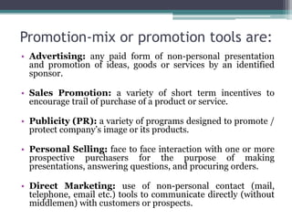 Promotion-mix or promotion tools are:
• Advertising: any paid form of non-personal presentation
  and promotion of ideas, goods or services by an identified
  sponsor.

• Sales Promotion: a variety of short term incentives to
  encourage trail of purchase of a product or service.

• Publicity (PR): a variety of programs designed to promote /
  protect company’s image or its products.

• Personal Selling: face to face interaction with one or more
  prospective purchasers for the purpose of making
  presentations, answering questions, and procuring orders.

• Direct Marketing: use of non-personal contact (mail,
  telephone, email etc.) tools to communicate directly (without
  middlemen) with customers or prospects.
 