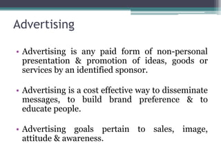 Advertising

• Advertising is any paid form of non-personal
  presentation & promotion of ideas, goods or
  services by an identified sponsor.

• Advertising is a cost effective way to disseminate
  messages, to build brand preference & to
  educate people.

• Advertising goals pertain to sales, image,
  attitude & awareness.
 