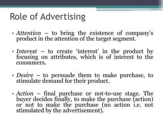 Role of Advertising
• Attention – to bring the existence of company’s
  product in the attention of the target segment.

• Interest – to create ‘interest’ in the product by
  focusing on attributes, which is of interest to the
  consumers.

• Desire – to persuade them to make purchase, to
  stimulate demand for their product.

• Action – final purchase or not-to-use stage. The
  buyer decides finally, to make the purchase (action)
  or not to make the purchase (no action i.e. not
  stimulated by the advertisement).
 