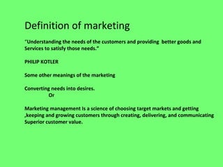 Definition of marketing
“Understanding the needs of the customers and providing better goods and
Services to satisfy those needs.”
PHILIP KOTLER
Some other meanings of the marketing
Converting needs into desires.
Or
Marketing management Is a science of choosing target markets and getting
,keeping and growing customers through creating, delivering, and communicating
Superior customer value.
 