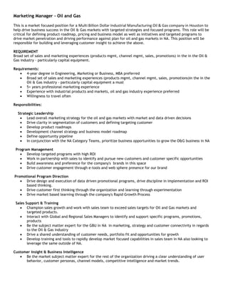 Marketing Manager - Oil and Gas

This is a market focused position for a Multi Billion Dollar Industrial Manufacturing Oil & Gas company in Houston to
help drive business success in the Oil & Gas markets with targeted strategies and focused programs. This role will be
critical for defining product roadmap, pricing and business model as well as initiatives and targeted programs to
drive market penetration and driving performance against plan for oil and gas markets in NA. This position will be
responsible for building and leveraging customer insight to achieve the above.

REQUIREMENT
Broad set of sales and marketing experiences (products mgmt, channel mgmt, sales, promotions) in the in the Oil &
Gas industry - particularly capital equipment.

Requirements:
       4-year degree in Engineering, Marketing or Business, MBA preferred
       Broad set of sales and marketing experiences (products mgmt, channel mgmt, sales, promotions)in the in the
       Oil & Gas industry - particularly capital equipment a must
       5+ years professional marketing experience
       Experience with industrial products and markets, oil and gas industry experience preferred
       Willingness to travel often

Responsibilities:

  Strategic Leadership
       Lead overall marketing strategy for the oil and gas markets with market and data driven decisions
       Drive clarity in segmentation of customers and defining targeting customer
       Develop product roadmaps
       Development channel strategy and business model roadmap
       Define opportunity pipeline
       In conjunction with the NA Category Teams, prioritize business opportunities to grow the O&G business in NA

 Program Management
       Develop targeted programs with high ROI
       Work in partnership with sales to identify and pursue new customers and customer specific opportunities
       Build awareness and preference for the company's brands in this space
       Drive customer engagement through e-tools and web sphere presence for our brand

Promotional Program Direction
      Drive design and execution of data driven promotional programs, drive discipline in implementation and ROI
      based thinking.
      Drive customer first thinking through the organization and learning through experimentation
      Drive market based learning through the company's Rapid Growth Process

 Sales Support & Training
        Champion sales growth and work with sales team to exceed sales targets for Oil and Gas markets and
        targeted products.
        Interact with Global and Regional Sales Managers to identify and support specific programs, promotions,
        products
        Be the subject matter expert for the GBU in NA in marketing, strategy and customer connectivity in regards
        to the Oil & Gas industry
        Drive a shared understanding of customer needs, portfolio fit and opportunities for growth
        Develop training and tools to rapidly develop market focused capabilities in sales team in NA also looking to
        leverage the same outside of NA.

Customer Insight & Business Intelligence
      Be the market subject matter expert for the rest of the organization driving a clear understanding of user
      behavior, customer personas, channel models, competitive intelligence and market trends.
 