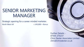 SENIOR MARKETING
MANAGER
Strategic opening for a career minded marketer.
North West UK c £45,000 + Bonus
Further Details: -
07505 270237
Chris Dexter Associates Limited
chris@chrisdexter.co.uk
 