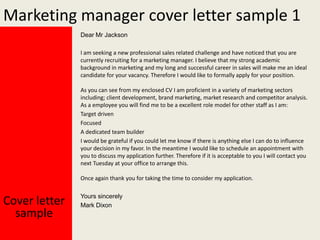 Marketing manager cover letter sample 1
Dear Mr Jackson
I am seeking a new professional sales related challenge and have noticed that you are
currently recruiting for a marketing manager. I believe that my strong academic
background in marketing and my long and successful career in sales will make me an ideal
candidate for your vacancy. Therefore I would like to formally apply for your position.
As you can see from my enclosed CV I am proficient in a variety of marketing sectors
including; client development, brand marketing, market research and competitor analysis.
As a employee you will find me to be a excellent role model for other staff as I am:
Target driven
Focused
A dedicated team builder
I would be grateful if you could let me know if there is anything else I can do to influence
your decision in my favor. In the meantime I would like to schedule an appointment with
you to discuss my application further. Therefore if it is acceptable to you I will contact you
next Tuesday at your office to arrange this.
Once again thank you for taking the time to consider my application.

Cover letter
sample

Yours sincerely
Mark Dixon

 