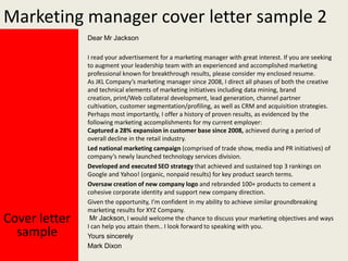 Marketing manager cover letter sample 2
Dear Mr Jackson

Cover letter
sample

I read your advertisement for a marketing manager with great interest. If you are seeking
to augment your leadership team with an experienced and accomplished marketing
professional known for breakthrough results, please consider my enclosed resume.
As JKL Company’s marketing manager since 2008, I direct all phases of both the creative
and technical elements of marketing initiatives including data mining, brand
creation, print/Web collateral development, lead generation, channel partner
cultivation, customer segmentation/profiling, as well as CRM and acquisition strategies.
Perhaps most importantly, I offer a history of proven results, as evidenced by the
following marketing accomplishments for my current employer:
Captured a 28% expansion in customer base since 2008, achieved during a period of
overall decline in the retail industry.
Led national marketing campaign (comprised of trade show, media and PR initiatives) of
company’s newly launched technology services division.
Developed and executed SEO strategy that achieved and sustained top 3 rankings on
Google and Yahoo! (organic, nonpaid results) for key product search terms.
Oversaw creation of new company logo and rebranded 100+ products to cement a
cohesive corporate identity and support new company direction.
Given the opportunity, I’m confident in my ability to achieve similar groundbreaking
marketing results for XYZ Company.
Mr Jackson, I would welcome the chance to discuss your marketing objectives and ways
I can help you attain them.. I look forward to speaking with you.
Yours sincerely
Mark Dixon

 