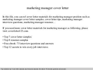 marketing manager cover letter 
In this file, you can ref cover letter materials for marketing manager position such as 
marketing manager cover letter samples, cover letter tips, marketing manager 
interview questions, marketing manager resumes… 
If you need more cover letter materials for marketing manager as following, please 
visit: coverletter123.com 
• Top 7 cover letter samples 
• Top 8 resumes samples 
• Free ebook: 75 interview questions and answers 
• Top 12 secrets to win every job interviews 
Top materials: top 7 cover letter samples, top 8 resumes Interview samples, questions free and ebook: answers 75 – interview free download/ questions pdf and and answers 
ppt file 
 
