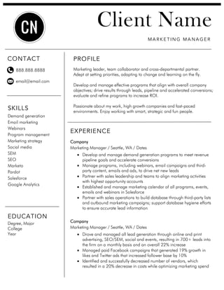 EXPERIENCE
Company
Marketing Manager / Seattle, WA / Dates
• Develop and manage demand generation programs to meet revenue
pipeline goals and accelerate conversions
• Manage programs, including webinars, email campaigns and third-
party content, emails and ads, to drive net new leads
• Partner with sales leadership and teams to align marketing activities
with highest opportunity accounts
• Established and manage marketing calendar of all programs, events,
emails and webinars in Salesforce
• Partner with sales operations to build database through third-party lists
and outbound marketing campaigns; support database hygiene efforts
to ensure accurate lead information
Company
Marketing Manager / Seattle, WA / Dates
• Drove and managed all lead generation through online and print
advertising, SEO/SEM, social and events, resulting in 700+ leads into
the firm on a monthly basis and an overall 22% increase
• Managed paid Facebook campaigns that generated 19% growth in
likes and Twitter ads that increased follower base by 10%
• Identified and successfully decreased number of vendors, which
resulted in a 20% decrease in costs while optimizing marketing spend
PROFILE
Marketing leader, team collaborator and cross-departmental partner.
Adept at setting priorities, adapting to change and learning on the fly.
Develop and manage effective programs that align with overall company
objectives; drive results through leads, pipeline and accelerated conversions;
evaluate and refine programs to increase ROI.
Passionate about my work, high growth companies and fast-paced
environments. Enjoy working with smart, strategic and fun people.
Client Name
MA R K E T I N G MA NA GE R
SKILLS
Demand generation
Email marketing
Webinars
Program management
Marketing strategy
Social media
SEM
SEO
Marketo
Pardot
Salesforce
Google Analytics
888.888.8888
email@email.com
EDUCATION
Degree, Major
College
Year
CONTACT
CN
 