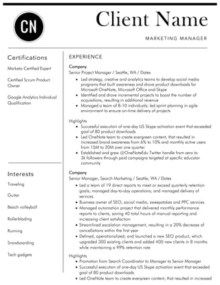 Client Name
EXPERIENCE
Company
Senior Project Manager / Seattle, WA / Dates
• Led strategy, creative and analytics teams to develop social media
programs that built awareness and drove product downloads for
Microsoft OneNote, Microsoft Office and Skype
• Identified and drove incremental projects to boost the number of
acquisitions, resulting in additional revenue
• Managed a team of 8-10 individuals; led sprint planning in agile
environment to ensure on-time delivery of projects
Highlights
• Successful execution of one-day US Skype activation event that exceeded
goal of 80 product downloads
• Led OneNote team to create evergreen content, that resulted in
increased brand awareness from 6% to 10% and monthly active users
from 15M to 20M over one quarter
• Established and grew @OneNoteEdu Twitter handle from zero to
3k followers through paid campaigns targeted at specific educator
community
Company
Senior Manager, Search Marketing / Seattle, WA / Dates
• Led a team of 19 direct reports to meet or exceed quarterly retention
goals; managed day-to-day operations; and managed delivery of
services
• Business owner of SEO, social media, sweepstakes and PPC services
• Managed automation project that delivered monthly performance
reports to clients, saving 40 total hours of manual reporting and
increasing client satisfaction
• Streamlined escalation management, resulting in a 20% decrease of
cancellations within the first year
• Defined, operationalized, and launched a new SEO product, which
upgraded 300 existing clients and added 400 new clients in 8 months
while maintaining a 99% retention rate
Highlights
• Promotion from Search Coordinator to Manager to Senior Manager
• Successful execution of one-day US Skype activation event that exceeded
goal of 80 product downloads
• Led OneNote team to create evergreen content, that resulted in increased
MA R K E T I N G MA NA GE R
CN
Certifications
Marketo Certified Expert
Certified Scrum Product
Owner
Google Analytics Individual
Qualification
Interests
Traveling
Guitar
Beach volleyball
Rollerblading
Running
Snowboarding
Tech gadgets
 