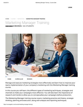 9/20/2019 Marketing Manager Training - Course Gate
https://coursegate.co.uk/course/marketing-manager-training/ 1/13
( 8 REVIEWS )
HOME / COURSE / MARKETING / MARKETING MANAGER TRAINING
Marketing Manager Training
541 STUDENTS
Manage and execute marketing strategies more e ectively and learn how to improve your
teams implementation of your company’s marketing with the Marketing Manager training
course.
In this course you will learn; the di erent types of marketing techniques, strategies and
channels to make your campaigns more e ective. You will also learn the importance of
research and trends to allow you to conceptualise your campaigns before production.
The Marketing Manager training course covers; marketing practice and theory, strategic
thinking, planning and execution, along with analysis and reporting techniques.
HOME CURRICULUM REVIEWS
LOGIN
 