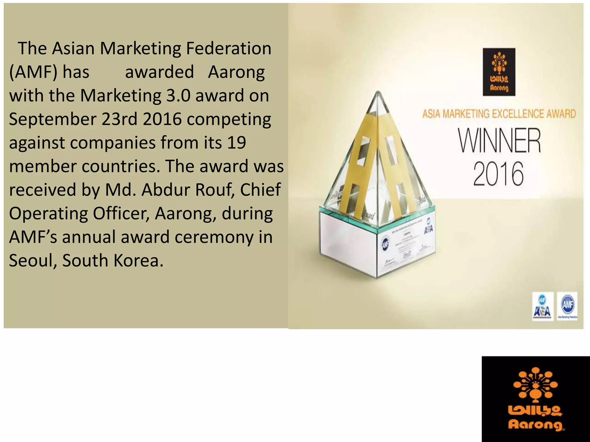The Asian Marketing Federation
(AMF) has awarded Aarong
with the Marketing 3.0 award on
September 23rd 2016 competing
against companies from its 19
member countries. The award was
received by Md. Abdur Rouf, Chief
Operating Officer, Aarong, during
AMF’s annual award ceremony in
Seoul, South Korea.
 