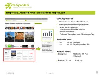 Textportrait „Featured News“ auf Startseite mapolis.com

                                                                    www.mapolis.com
                                                                       Unternehmens-News auf der Startseite
                                                                       mit mapolis-Unternehmensprofil verlinkt
                                                                       Artikel linkt entweder auf
                                                                        Unternehmenshomepage oder auf
                                                                        mapolis-Pressebox
                                                                       Exklusiver Werbeplatz, max. 3 Partner pro Tag


                                                                    Monatlicher Traffic:
                                 mfi lädt zum „Get together“ auf
                                 der Expo Real 2012
                                                                       ca.       90.000 Besucher
                                 Informationen für Ihre                 ca.      300.000 Page Impressions (PI)
                                 Planung, Gesprächsstoff für Ihre
                                 Expansion, Vertiefung der
                                 Kontakte – es gibt viel zu
                                 besprechen.

                                 Wir laden Sie ein: „Get
                                 together“ auf der Expo Real.
                                                          mehr…     „Featured News“:
                                                                     Logogröße:           165 Pixel x 165 Pixel
                                                                                           + Kurztext

                                                                     Preis pro Woche:        EUR 150




19.09.2012                                   © mapolis                                                                  3
 