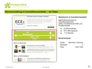 Bannerschaltung im Immobiliennewsletter – 4er Paket

                                                      Werbebanner im Immobiliennewsletter
                                                      tägliche Branchennews an
                                                      Immobilieneigentümer
                                                      (CRE), Immobilienfonds (FRE) und
                                                      Projektentwickler
                                                       ca. 22.000 Empfänger
                                                       ca. 18 % Öffnungsquote
                                                       ca. 7 % Klickrate


                                                      Bannerwerbung:

                                                       Größe:     600 Pixel x 125 Pixel
                                                       Stückzahl:                     4
                                                       Preis:               EUR 1.000




19.09.2012                          © mapolis                                               4
 