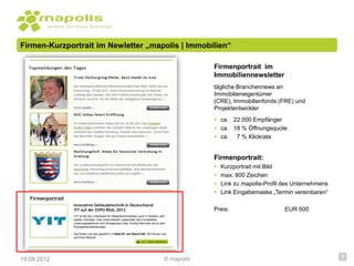 Firmen-Kurzportrait im Newletter „mapolis | Immobilien“

                                                                                                  Firmenportrait im
                                                                                                  Immobiliennewsletter
                                                                                                  tägliche Branchennews an
                                                                                                  Immobilieneigentümer
                                                                                                  (CRE), Immobilienfonds (FRE) und
                                                                                                  Projektentwickler
                                                                                                   ca. 22.000 Empfänger
                                                                                                   ca. 18 % Öffnungsquote
                                                                                                   ca. 7 % Klickrate


                                                                                                  Firmenportrait:
                                                                                                     Kurzportrait mit Bild
                                                                                                     max. 800 Zeichen
                                                                                                     Link zu mapolis-Profil des Unternehmens
                                                                                                     Link Eingabemaske „Termin vereinbaren“
   Firmenportrait
                    Innovative Gebäudetechnik in Deutschland:
                    YIT auf der EXPO REAL 2012                                                    Preis:                     EUR 500
                    YIT ist bei der Leitmesse für Gewerbeimmobilien auch in diesem Jahr
                    wieder vertreten. Das Unternehmen präsentiert sein komplettes
                    Leistungsspektrum vom Anlagenbau über Facility Services bis zu den
                    Energiedienstleistungen.

                    Sie finden uns wie gewohnt in Halle B1 am Stand 444. Wir freuen uns
                    auf Ihren Besuch




19.09.2012                                                                            © mapolis                                                 5
 