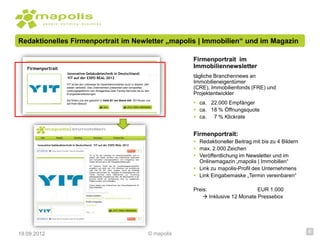Redaktionelles Firmenportrait im Newletter „mapolis | Immobilien“ und im Magazin

                                                                                                                          Firmenportrait im
   Firmenportrait                                                                                                         Immobiliennewsletter
                             Innovative Gebäudetechnik in Deutschland:
                             YIT auf der EXPO REAL 2012                                                                   tägliche Branchennews an
                            YIT ist bei der Leitmesse für Gewerbeimmobilien auch in diesem Jahr
                                                                                                                          Immobilieneigentümer
                            wieder vertreten. Das Unternehmen präsentiert sein komplettes
                            Leistungsspektrum vom Anlagenbau über Facility Services bis zu den
                                                                                                                          (CRE), Immobilienfonds (FRE) und
                            Energiedienstleistungen.                                                                      Projektentwickler
                            Sie finden uns wie gewohnt in Halle B1 am Stand 444. Wir freuen uns
                            auf Ihren Besuch                                                                               ca. 22.000 Empfänger
                                                                                                                           ca. 18 % Öffnungsquote
                                                                                                                           ca. 7 % Klickrate


                                                                                                                          Firmenportrait:
                                                                                                                           Redaktioneller Beitrag mit bis zu 4 Bildern
       Innovative Gebäudetechnik in Deutschland: YIT auf der EXPO REAL 2012
                                                                                                                           max. 2.000 Zeichen
                                              YIT ist bei der Leitmesse für Gewerbeimmobilien auch in
                                              diesem Jahr wieder vertreten. Das Unternehmen präsentiert                    Veröffentlichung im Newsletter und im
                                                                                                                            Onlinemagazin „mapolis | Immobilien“
                                              sein komplettes Leistungsspektrum vom Anlagenbau über
                                              Facility Services bis zu den Energiedienstleistungen.



                                                                                                                           Link zu mapolis-Profil des Unternehmens
                                              YIT Germany GmbH hat ein Umweltmanagementsystem
                                              eingeführt und dafür vom TÜV Rheinland die Zertifizierung
                                              nach DIN EN ISO 14001 erhalten. Durch die freiwillige
                                              Initiative dokumentiert der Spezialist für Gebäudetechnik und
                                              Facility Services seine Maßnahmen zur Erreichung
                                              selbstgesteckter Umweltschutz-Ziele. Als Besonderheit in der
                                              Branche betrifft die Zertifizierung nicht nur bestehende
                                                                                                                           Link Eingabemaske „Termin vereinbaren“
                                              Objekte sondern auch Baustellen.

                                              Zudem steigert das Unternehmen den Gesundheitsschutz für
                                              seine Mitarbeiter.
                                                                                                                          Preis:                    EUR 1.000
                                                                                                                               Inklusive 12 Monate Pressebox




19.09.2012                                                                                                    © mapolis                                                   6
 