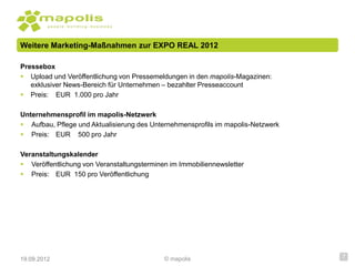 Weitere Marketing-Maßnahmen zur EXPO REAL 2012

Pressebox
 Upload und Veröffentlichung von Pressemeldungen in den mapolis-Magazinen:
   exklusiver News-Bereich für Unternehmen – bezahlter Presseaccount
 Preis: EUR 1.000 pro Jahr

Unternehmensprofil im mapolis-Netzwerk
 Aufbau, Pflege und Aktualisierung des Unternehmensprofils im mapolis-Netzwerk
 Preis: EUR 500 pro Jahr

Veranstaltungskalender
 Veröffentlichung von Veranstaltungsterminen im Immobiliennewsletter
 Preis: EUR 150 pro Veröffentlichung




19.09.2012                                  © mapolis                             7
 