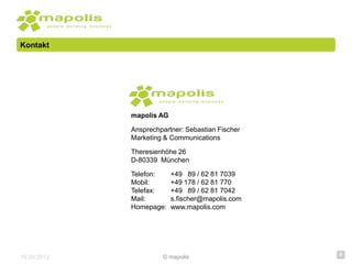 Kontakt




             mapolis AG

             Ansprechpartner: Sebastian Fischer
             Marketing & Communications

             Theresienhöhe 26
             D-80339 München

             Telefon:     +49 89 / 62 81 7039
             Mobil:       +49 178 / 62 81 770
             Telefax:     +49 89 / 62 81 7042
             Mail:        s.fischer@mapolis.com
             Homepage:    www.mapolis.com




19.09.2012            © mapolis                   8
 