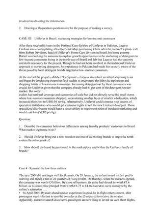 involved in obtaining the information.
2. Develop a 10-question questionnaire for the purpose of making a survey.
CASE: III Unilever in Brazil: marketing strategies for low-income customers
After three successful years in the Personal Care division of Unilever in Pakistan, Laercio
Cardoso was contemplating attractive leadership positioning China when he received a phone call
from Robert Davidson, head of Unilever’s Home Care division in Brazil, his home country.
Robert was looking for someone to explore growth opportunities in the marketing of detergents to
low-income consumers living in the north-east of Brazil and felt that Laercio had the seniority
and skills necessary for the project. Though he had not been involved in the traditional Unilever
approach to marketing detergents, his experience in Pakistan had made him acutely aware of the
threat posed by local detergent brands targeted at low-income consumers.
At the start of the project—dubbed ‘Everyman’—Laercio assembled an interdisciplinary team
and began by conducting extensive field studies to understand the lifestyle, aspirations and
shopping habits of low-income consumers. Increasing detergent use by these consumers was
crucial for Unilever given that the company already had 81 per cent of the detergent powder
market. But some ….
esalers had national coverage and economies of scale but did not directly serve the small stores
where low-income consumers shopped, necessitating another layer of smaller wholesalers, which
increased their cost to US$0.10 per kg. Alternatively, Unilever could contract with dozens of
specialize distributors who would get exclusive rights to sell the new Unilever detergent. These
specialized distributors would have a better ability to implement point of purchase marketing and
would cost less ($0.05 per kg).
Question:
1. Describe the consumer behaviour differences among laundry products’ customers in Brazil.
What market segments exists?
2. Should Unilever bring out a new brand or use one of its existing brands to target the north-
eastern Brazilian market?
3. How should the brand be positioned in the marketplace and within the Unilever family of
brands?
Case 4 Ryanair: the low fares airlines
The year 2004 did not begin well for Ryanair. On 28 January, the airline issued its first profits
warning and ended a run of 26 quarters of rising profits. On that day, when the markets opened,
the company was worth €5 billion. By close of business, its value had shrunk to worth €3.6
billion, as its share price plunged from worth €6.75 to €4.86. Investors were dismayed by the
airline’s admission …..
• In April 2005, Ryanair abandoned an experiment in paid-for in flight entertainment, after
passengers were reluctant to rent the consoles at the £5 required to receive the service.
Apparently, market research discovered passengers are unwilling to invest on such short flights,
 