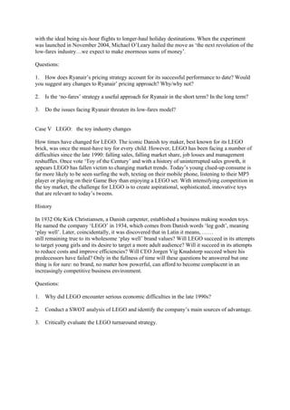 with the ideal being six-hour flights to longer-haul holiday destinations. When the experiment
was launched in November 2004, Michael O’Leary hailed the move as ‘the next revolution of the
low-fares industry…we expect to make enormous sums of money’.
Questions:
1. How does Ryanair’s pricing strategy account for its successful performance to date? Would
you suggest any changes to Ryanair’ pricing approach? Why/why not?
2. Is the ‘no-fares’ strategy a useful approach for Ryanair in the short term? In the long term?
3. Do the issues facing Ryanair threaten its low-fares model?
Case V LEGO: the toy industry changes
How times have changed for LEGO. The iconic Danish toy maker, best known for its LEGO
brick, was once the must-have toy for every child. However, LEGO has been facing a number of
difficulties since the late 1990: falling sales, falling market share, job losses and management
reshuffles. Once vote ‘Toy of the Century’ and with a history of uninterrupted sales growth, it
appears LEGO has fallen victim to changing market trends. Today’s young clued-up consume is
far more likely to be seen surfing the web, texting on their mobile phone, listening to their MP3
player or playing on their Game Boy than enjoying a LEGO set. With intensifying competition in
the toy market, the challenge for LEGO is to create aspirational, sophisticated, innovative toys
that are relevant to today’s tweens.
History
In 1932 Ole Kirk Christiansen, a Danish carpenter, established a business making wooden toys.
He named the company ‘LEGO’ in 1934, which comes from Danish words ‘leg godt’, meaning
‘play well’. Later, coincidentally, it was discovered that in Latin it means, ……
still remaining true to its wholesome ‘play well’ brand values? Will LEGO succeed in its attempts
to target young girls and its desire to target a more adult audience? Will it succeed in its attempts
to reduce costs and improve efficiencies? Will CEO Jorgen Vig Knudstorp succeed where his
predecessors have failed? Only in the fullness of time will these questions be answered but one
thing is for sure: no brand, no matter how powerful, can afford to become complacent in an
increasingly competitive business environment.
Questions:
1. Why did LEGO encounter serious economic difficulties in the late 1990s?
2. Conduct a SWOT analysis of LEGO and identify the company’s main sources of advantage.
3. Critically evaluate the LEGO turnaround strategy.
 