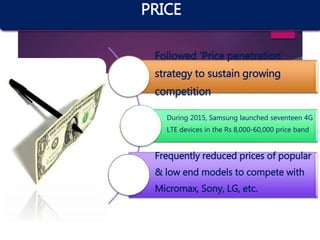 Followed ‘Price penetration’
strategy to sustain growing
competition
During 2015, Samsung launched seventeen 4G
LTE devices in the Rs 8,000-60,000 price band
Frequently reduced prices of popular
& low end models to compete with
Micromax, Sony, LG, etc.
PRICE
 