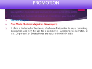 1. Special Offers on Credit card payment for above price of Rs. 20000
2. It provide free 3g internet data up to 3 month to 1 year in Airtel
3. Discount Coupons
4. Print Media (Business Magazines ,Newspapers)
5. It place a dedicated online team, which now looks after its sales, marketing,
distribution and new tie-ups for e-commerce. According to estimates, at
least 20 per cent of Smartphones are now sold online in India.
PROMOTION
 