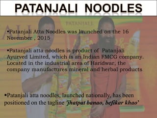 Patanjali Atta Noodles was launched on the 16
November , 2015
Patanjali atta noodles is product of Patanjali
Ayurved Limited, which is an Indian FMCG company.
Located in the industrial area of Haridwar, the
company manufactures mineral and herbal products
Patanjali atta noodles, launched nationally, has been
positioned on the tagline 'jhatpat banao, befikar khao’
 
