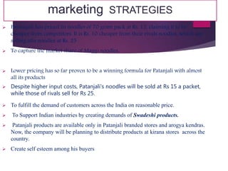 marketing STRATEGIES
 Patanajali has priced its noodles of 70 gram pack at Rs. 15, claiming it to be
cheaper from competitors. It is Rs. 10 cheaper from their rivals noodles, which are
selling atta noodles at Rs. 25
 To capture the market share of Maggi noodles.
 Lower pricing has so far proven to be a winning formula for Patanjali with almost
all its products
 Despite higher input costs, Patanjali's noodles will be sold at Rs 15 a packet,
while those of rivals sell for Rs 25.
 To fulfill the demand of customers across the India on reasonable price.
 To Support Indian industries by creating demands of Swadeshi products.
 Patanjali products are available only in Patanjali branded stores and arogya kendras.
Now, the company will be planning to distribute products at kirana stores across the
country.
 Create self esteem among his buyers
 