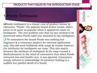 1.Ponds Toothpaste
Ponds toothpaste is a classic case of product failure by
extension. ‘Ponds’, the popular brand of face cream, didn’t
prove to be quite so popular when it applied its name to
toothpaste. The real problem was that no one seemed to be
interested when Ponds label was attached to the toothpaste;
 To consumers the brand Ponds was nothing but
fragrance & a consumer product for external application
only; this did work brilliantly with soaps & creams however
the attributes for toothpaste are taste. This mis-match
between the attribute of toothpaste & the soap created a
disillusionment in the mind of consumers thus when Ponds
ventured into oral health care, it was ignored. Consumers
simply refused to acknowledge its presence leading to a
sudden but painful death of a brand
 
