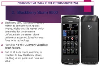 2. Blackberry Storm 9500
 Blackberry 9500 launched in 2008 a
market to compete with Apple’s
iPhone. Highly volatile market which
demanded for performance.
Unfortunately, the storm didn’t
perform as expected. It had various
flaws in its technology.
 Flaws like No Wi-Fi, Memory, Capacitive
Touch Feature.
 Due to all such issues, customer is
reluctant to buy Blackberry Storm,
resulting in low prices and no resale
value
 
