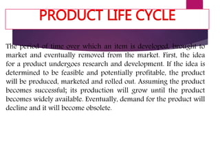 PRODUCT LIFE CYCLE
The period of time over which an item is developed, brought to
market and eventually removed from the market. First, the idea
for a product undergoes research and development. If the idea is
determined to be feasible and potentially profitable, the product
will be produced, marketed and rolled out. Assuming the product
becomes successful; its production will grow until the product
becomes widely available. Eventually, demand for the product will
decline and it will become obsolete.
 