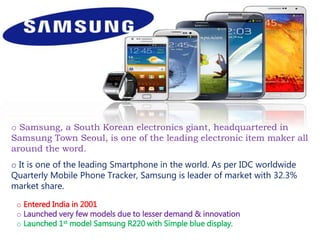 o Samsung, a South Korean electronics giant, headquartered in
Samsung Town Seoul, is one of the leading electronic item maker all
around the word.
o It is one of the leading Smartphone in the world. As per IDC worldwide
Quarterly Mobile Phone Tracker, Samsung is leader of market with 32.3%
market share.
o Entered India in 2001
o Launched very few models due to lesser demand & innovation
o Launched 1st model Samsung R220 with Simple blue display.
 