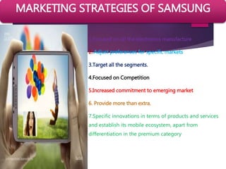 1.Focused on all the electronics manufacture
2..Adjust preferences for specific markets
3.Target all the segments.
4.Focused on Competition
5.Increased commitment to emerging market
6. Provide more than extra.
7.Specific innovations in terms of products and services
and establish its mobile ecosystem, apart from
differentiation in the premium category
MARKETING STRATEGIES OF SAMSUNG
 