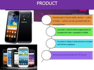 a
Launched a range of smart watches and
introduced a virtual reality device -– a first
in India –- which can be synched with its
smartphones
Launched J –series & other budget phones to
compete with other competitors in INDIA
Focussed on Galaxy S series phones to compete
with All the competitors
Samsung launched seventeen 4G LTE devices
PRODUCT
 