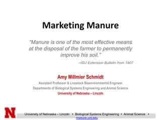 University of Nebraska – Lincoln  Biological Systems Engineering  Animal Science 
manure.unl.edu
Marketing Manure
Amy Millmier Schmidt
Assistant Professor & Livestock Bioenvironmental Engineer
Departments of Biological Systems Engineering and Animal Science
University of Nebraska – Lincoln
“Manure is one of the most effective means
at the disposal of the farmer to permanently
improve his soil.”
--ISU Extension Bulletin from 1907
 