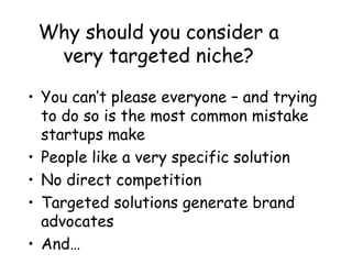 Why should you consider a
very targeted niche?
• You can’t please everyone – and trying
to do so is the most common mistake
startups make
• People like a very specific solution
• No direct competition
• Targeted solutions generate brand
advocates
• And…
 