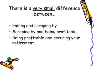 There is a very small difference
between…
• Failing and scraping by
• Scraping by and being profitable
• Being profitable and securing your
retirement
 