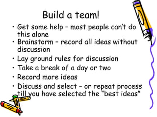 Build a team!
• Get some help – most people can’t do
this alone
• Brainstorm – record all ideas without
discussion
• Lay ground rules for discussion
• Take a break of a day or two
• Record more ideas
• Discuss and select – or repeat process
till you have selected the “best ideas”
 